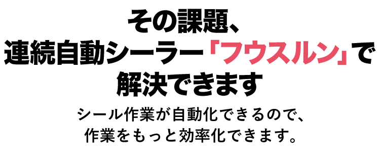 その課題、連続自動シーラー「フウスルン」で解決できます