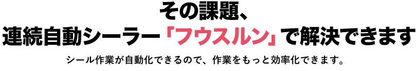 その課題、連続自動シーラー「フウスルン」で解決できます